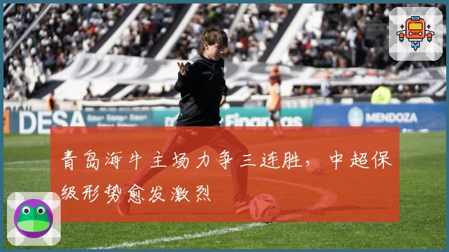 青岛海牛主场力争三连胜,中超保级形势愈发激烈