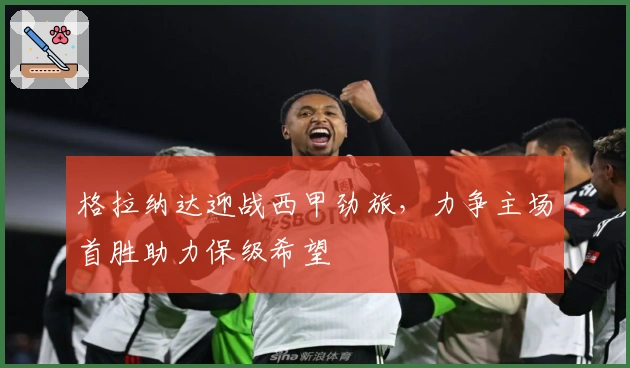 格拉纳达迎战西甲劲旅,力争主场首胜助力保级希望