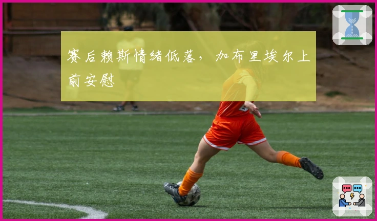 赛后赖斯情绪低落，加布里埃尔上前安慰