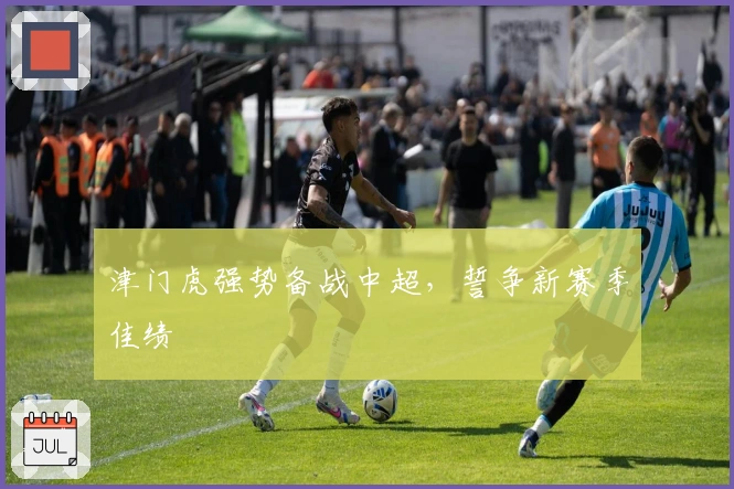 津门虎强势备战中超，誓争新赛季佳绩