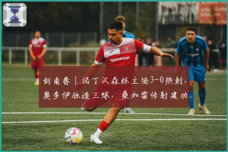 剑南春丨诺丁汉森林主场3-0热刺，奥多伊独造三球，桑加雷传射建功