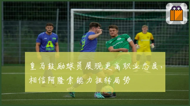 皇马鼓励球员展现更高职业态度，相信阿隆索能力扭转局势