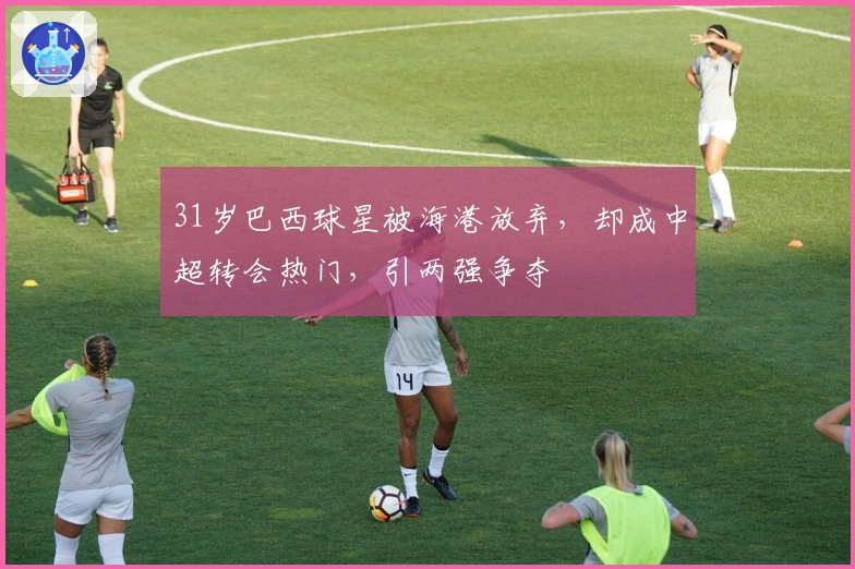 31岁巴西球星被海港放弃，却成中超转会热门，引两强争夺