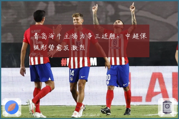 青岛海牛主场力争三连胜，中超保级形势愈发激烈