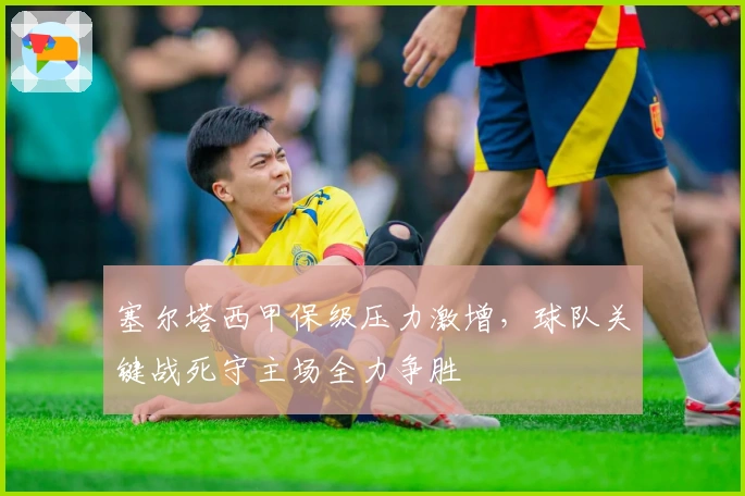 塞尔塔西甲保级压力激增，球队关键战死守主场全力争胜