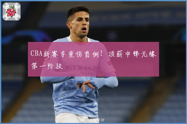 CBA新赛季重伤首例！顶薪中锋无缘第一阶段